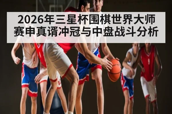 2026年三星杯围棋世界大师赛申真谞冲冠与中盘战斗分析