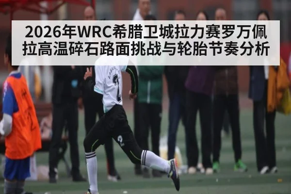 2026年WRC希腊卫城拉力赛罗万佩拉高温碎石路面挑战与轮胎节奏分析