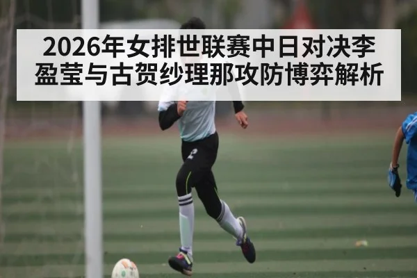 2026年女排世联赛中日对决李盈莹与古贺纱理那攻防博弈解析