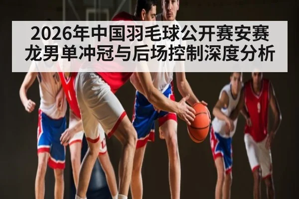 2026年中国羽毛球公开赛安赛龙男单冲冠与后场控制深度分析