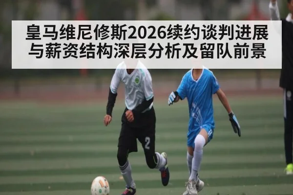 皇马维尼修斯2026续约谈判进展与薪资结构深层分析及留队前景