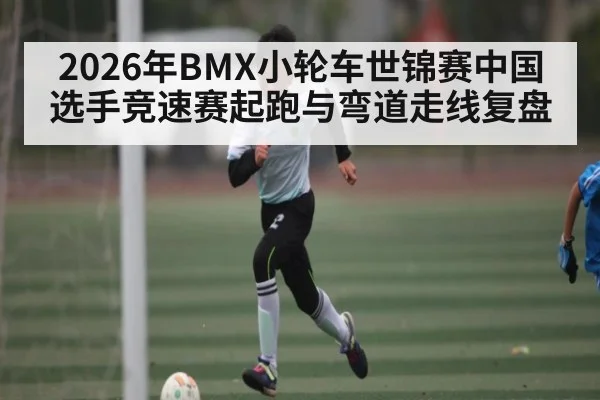 2026年BMX小轮车世锦赛中国选手竞速赛起跑与弯道走线复盘